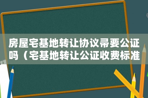 房屋宅基地轉(zhuǎn)讓協(xié)議帚要公證嗎（宅基地轉(zhuǎn)讓公證收費(fèi)標(biāo)準(zhǔn)）