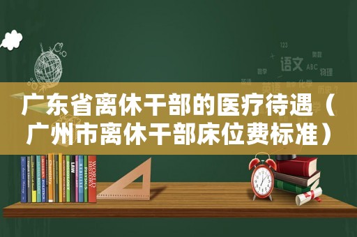 廣東省離休干部的醫(yī)療待遇（廣州市離休干部床位費標(biāo)準(zhǔn)）