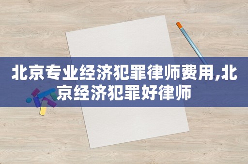 北京專業(yè)經(jīng)濟犯罪律師費用,北京經(jīng)濟犯罪好律師