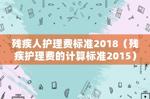 殘疾人護(hù)理費(fèi)標(biāo)準(zhǔn)2018（殘疾護(hù)理費(fèi)的計(jì)算標(biāo)準(zhǔn)2015）