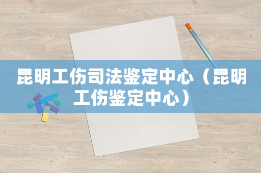 昆明工傷司法鑒定中心（昆明工傷鑒定中心）