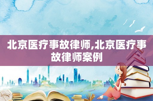 北京醫(yī)療事故律師,北京醫(yī)療事故律師案例