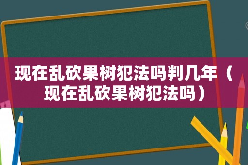 現(xiàn)在亂砍果樹犯法嗎判幾年（現(xiàn)在亂砍果樹犯法嗎）