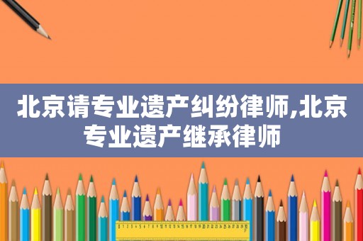 北京請(qǐng)專(zhuān)業(yè)遺產(chǎn)糾紛律師,北京專(zhuān)業(yè)遺產(chǎn)繼承律師