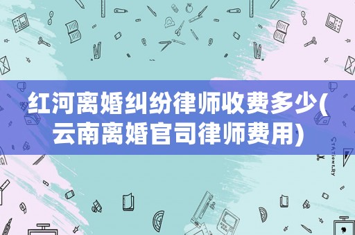 紅河離婚糾紛律師收費(fèi)多少(云南離婚官司律師費(fèi)用)