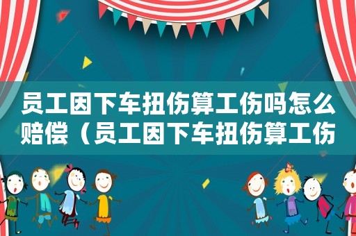 員工因下車扭傷算工傷嗎怎么賠償（員工因下車扭傷算工傷嗎）