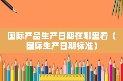 國(guó)際產(chǎn)品生產(chǎn)日期在哪里看（國(guó)際生產(chǎn)日期標(biāo)準(zhǔn)）