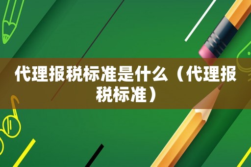 代理報(bào)稅標(biāo)準(zhǔn)是什么（代理報(bào)稅標(biāo)準(zhǔn)）