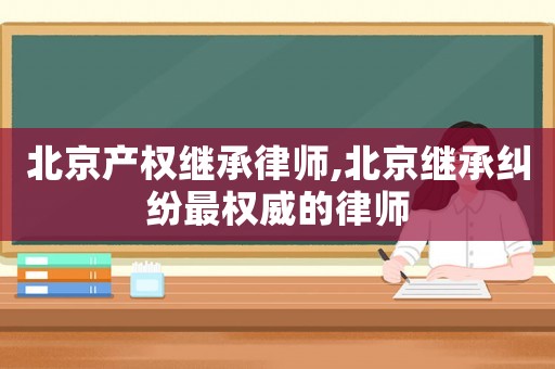 北京產(chǎn)權(quán)繼承律師,北京繼承糾紛最權(quán)威的律師