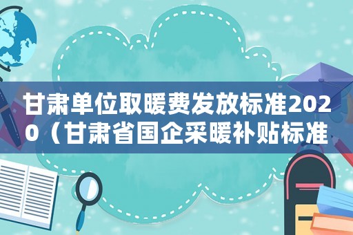 甘肅單位取暖費(fèi)發(fā)放標(biāo)準(zhǔn)2020（甘肅省國(guó)企采暖補(bǔ)貼標(biāo)準(zhǔn)2015）