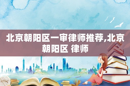 北京朝陽區(qū)一審律師推薦,北京朝陽區(qū) 律師