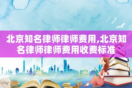 北京知名律師律師費(fèi)用,北京知名律師律師費(fèi)用收費(fèi)標(biāo)準(zhǔn)