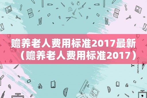 贍養(yǎng)老人費(fèi)用標(biāo)準(zhǔn)2017最新（贍養(yǎng)老人費(fèi)用標(biāo)準(zhǔn)2017）