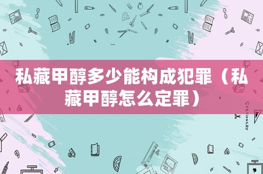 私藏甲醇多少能構(gòu)成犯罪（私藏甲醇怎么定罪）