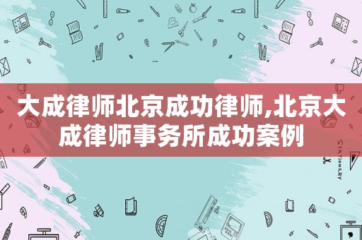 大成律師北京成功律師,北京大成律師事務所成功案例