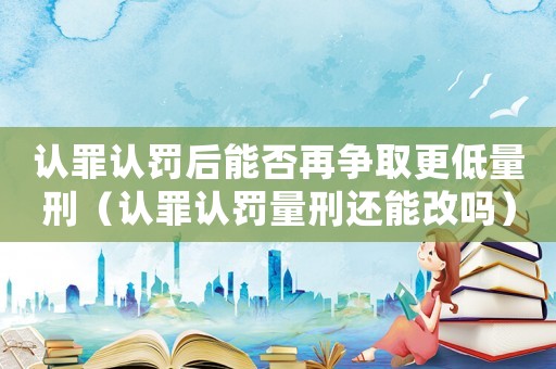 認(rèn)罪認(rèn)罰后能否再爭取更低量刑（認(rèn)罪認(rèn)罰量刑還能改嗎）