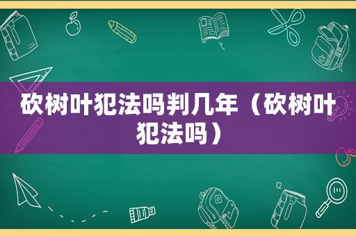 砍樹(shù)葉犯法嗎判幾年（砍樹(shù)葉犯法嗎）