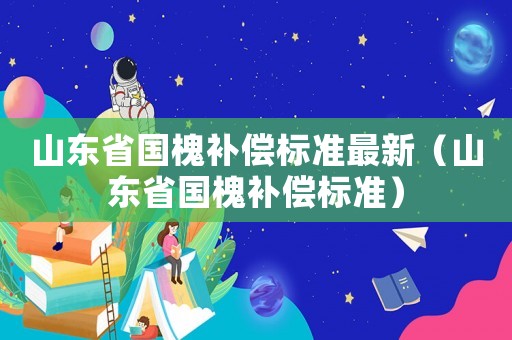 山東省國槐補(bǔ)償標(biāo)準(zhǔn)最新（山東省國槐補(bǔ)償標(biāo)準(zhǔn)）