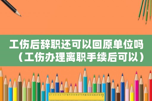 工傷后辭職還可以回原單位嗎（工傷辦理離職手續(xù)后可以）