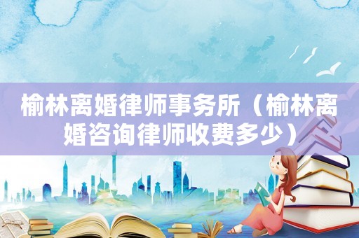 榆林離婚律師事務(wù)所（榆林離婚咨詢律師收費多少）