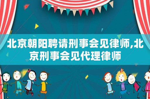 北京朝陽聘請(qǐng)刑事會(huì)見律師,北京刑事會(huì)見代理律師
