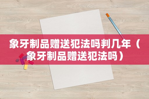象牙制品贈(zèng)送犯法嗎判幾年（象牙制品贈(zèng)送犯法嗎）