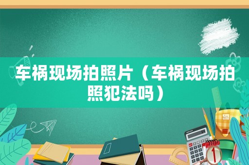 車(chē)禍現(xiàn)場(chǎng)拍照片（車(chē)禍現(xiàn)場(chǎng)拍照犯法嗎）