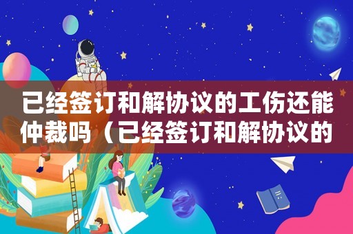 已經(jīng)簽訂和解協(xié)議的工傷還能仲裁嗎（已經(jīng)簽訂和解協(xié)議的工傷還能）