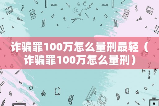 詐騙罪100萬(wàn)怎么量刑最輕（詐騙罪100萬(wàn)怎么量刑）