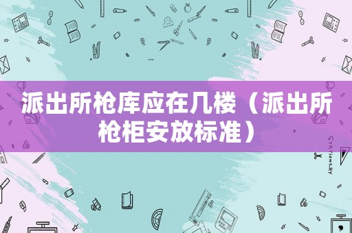 派出所槍庫(kù)應(yīng)在幾樓（派出所槍柜安放標(biāo)準(zhǔn)）