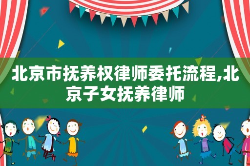 北京市撫養(yǎng)權(quán)律師委托流程,北京子女撫養(yǎng)律師