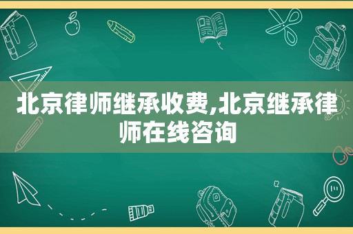 北京律師繼承收費,北京繼承律師在線咨詢