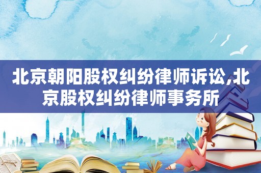 北京朝陽股權(quán)糾紛律師訴訟,北京股權(quán)糾紛律師事務(wù)所