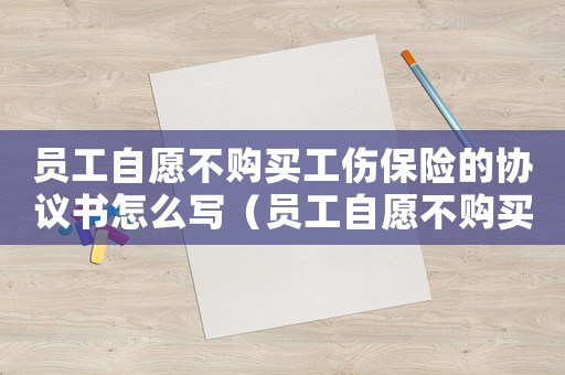員工自愿不購買工傷保險的協(xié)議書怎么寫（員工自愿不購買工傷保險的協(xié)議書）