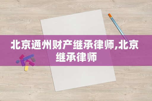 北京通州財(cái)產(chǎn)繼承律師,北京 繼承律師