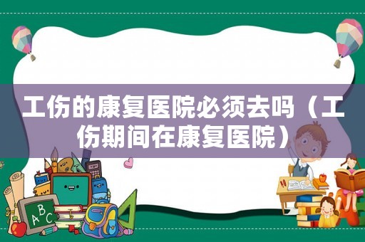 工傷的康復醫(yī)院必須去嗎（工傷期間在康復醫(yī)院）