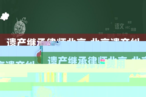 遺產(chǎn)繼承律師北京,北京遺產(chǎn)糾紛律師費(fèi)用