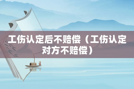 工傷認(rèn)定后不賠償（工傷認(rèn)定對(duì)方不賠償）