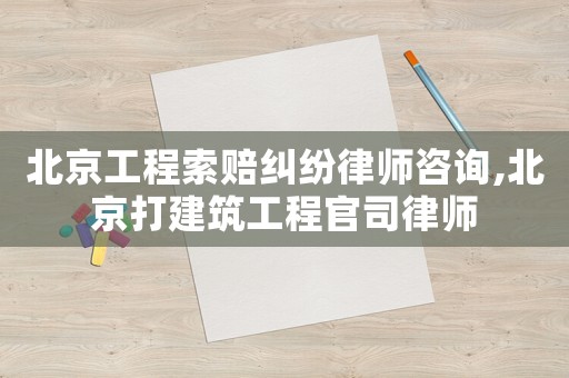 北京工程索賠糾紛律師咨詢,北京打建筑工程官司律師