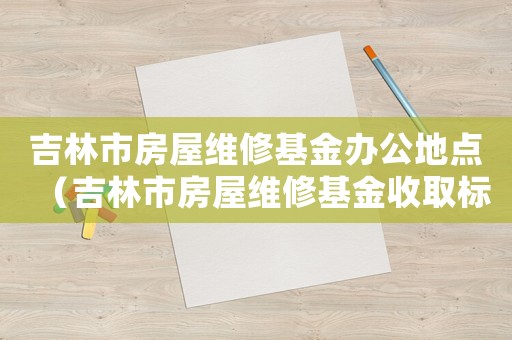 吉林市房屋維修基金辦公地點(diǎn)（吉林市房屋維修基金收取標(biāo)準(zhǔn)）