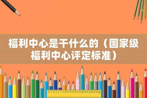 福利中心是干什么的（國(guó)家級(jí)福利中心評(píng)定標(biāo)準(zhǔn)）
