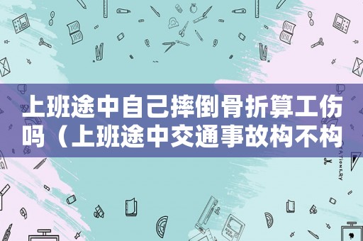 上班途中自己摔倒骨折算工傷嗎（上班途中交通事故構(gòu)不構(gòu)成工傷）