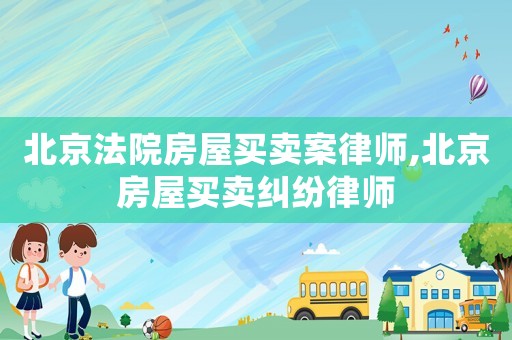 北京法院房屋買(mǎi)賣(mài)案律師,北京房屋買(mǎi)賣(mài)糾紛律師