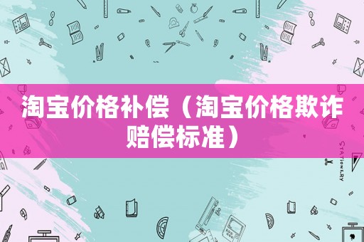 淘寶價(jià)格補(bǔ)償（淘寶價(jià)格欺詐賠償標(biāo)準(zhǔn)）