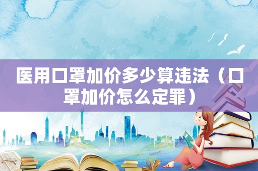 醫(yī)用口罩加價(jià)多少算違法（口罩加價(jià)怎么定罪）