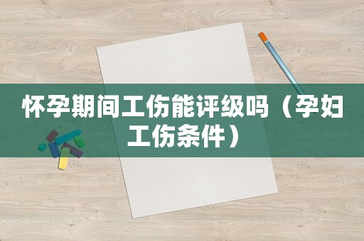懷孕期間工傷能評級嗎（孕婦工傷條件）