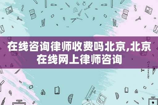 在線咨詢律師收費(fèi)嗎北京,北京在線網(wǎng)上律師咨詢