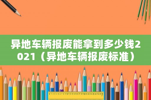 異地車輛報(bào)廢能拿到多少錢2021（異地車輛報(bào)廢標(biāo)準(zhǔn)）