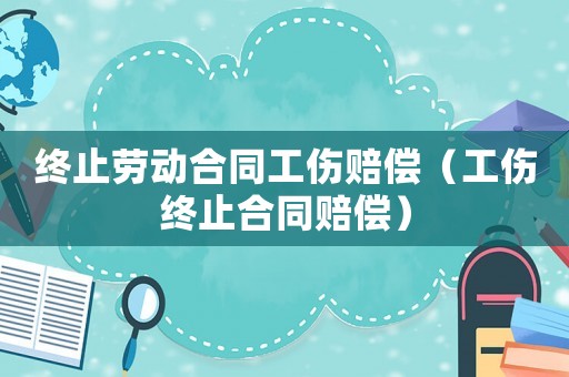 終止勞動(dòng)合同工傷賠償（工傷終止合同賠償）