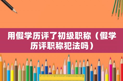 用假學(xué)歷評了初級職稱（假學(xué)歷評職稱犯法嗎）